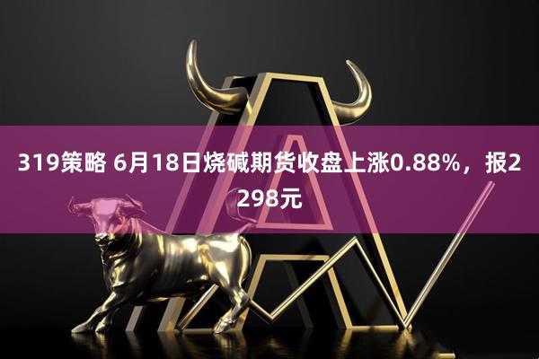 319策略 6月18日烧碱期货收盘上涨0.88%，报2298元