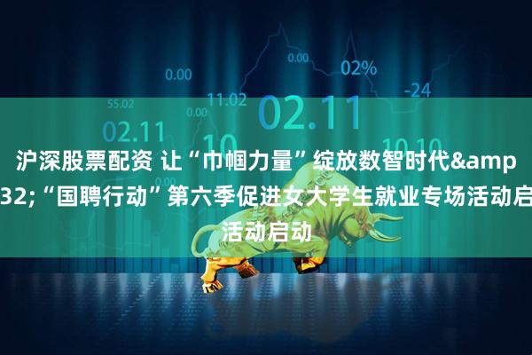沪深股票配资 让“巾帼力量”绽放数智时代 “国聘行动”第六季促进女大学生就业专场活动启动