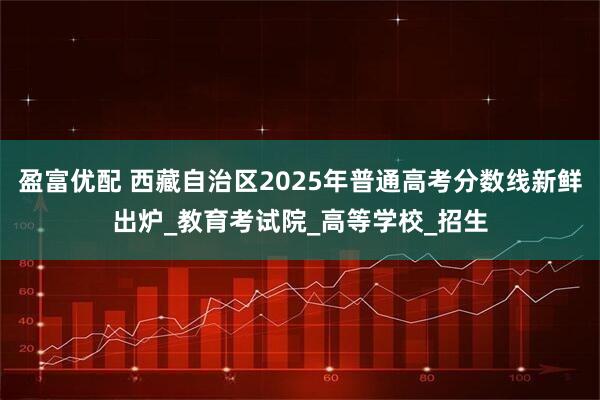 盈富优配 西藏自治区2025年普通高考分数线新鲜出炉_教育考试院_高等学校_招生