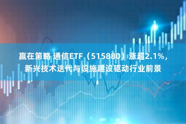 赢在策略 通信ETF（515880）涨超2.1%，新兴技术迭代与设施建设驱动行业前景