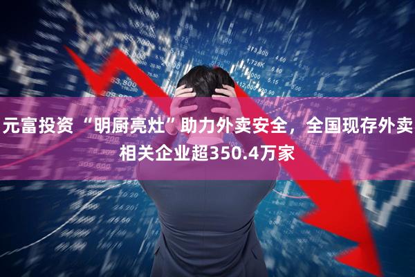 元富投资 “明厨亮灶”助力外卖安全，全国现存外卖相关企业超350.4万家