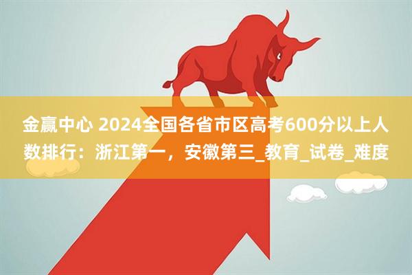 金赢中心 2024全国各省市区高考600分以上人数排行：浙江第一，安徽第三_教育_试卷_难度