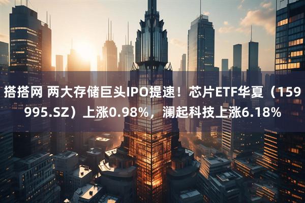 搭搭网 两大存储巨头IPO提速！芯片ETF华夏（159995.SZ）上涨0.98%，澜起科技上涨6.18%