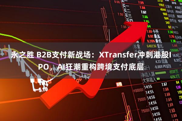 永之胜 B2B支付新战场：XTransfer冲刺港股IPO，AI狂潮重构跨境支付底层