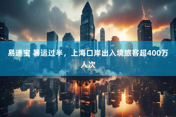 易速宝 暑运过半，上海口岸出入境旅客超400万人次