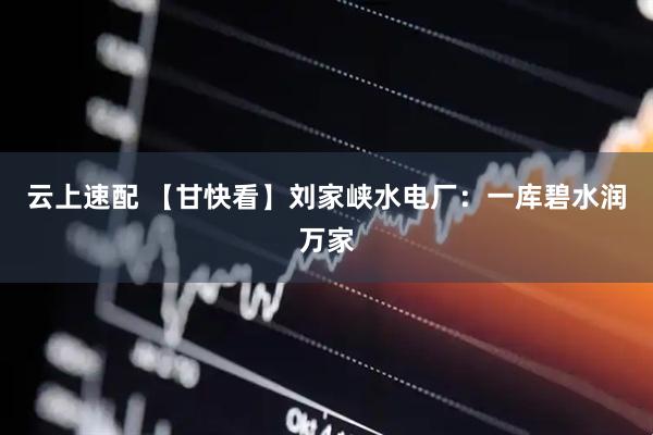 云上速配 【甘快看】刘家峡水电厂：一库碧水润万家