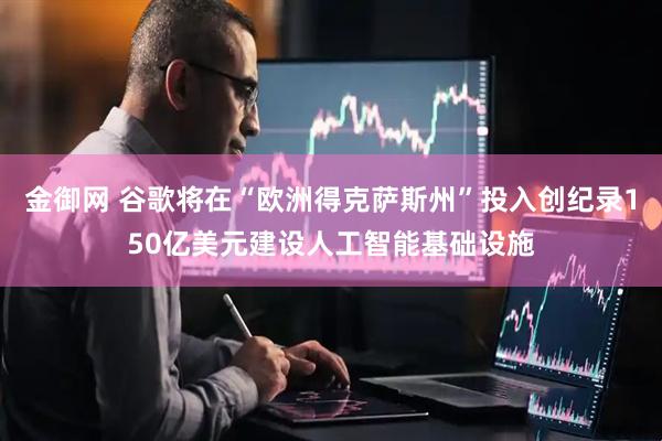金御网 谷歌将在“欧洲得克萨斯州”投入创纪录150亿美元建设人工智能基础设施